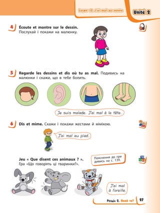 Leçon 12. J’ai mal au ventre
Leçon 12. J’ai mal au ventre
Leçon 12. J’ai mal au ventre
Leçon 12. J’ai mal au ventre
Розділ 2. Який ти?
4 Écoute et montre sur le dessin.
Послухай і покажи на малюнку.
5 Regarde les dessins et dis où tu as mal. Подивись на
малюнки і скажи, що в тебе болить.
Je suis malade. J’ai mal à la tête.
6 Dis et mime. Скажи і покажи жестами й мімікою.
J’ai mal au pied.
Jeu « Que disent ces animaux ? ».
Гра «Що говорять ці тваринки?».
J’ai mal
à l’oreille.
4
5
6
Пояснення до гри
дивись на с. 139.
Unité 2
Unité 2
Unité 2
Unité 2
27
 