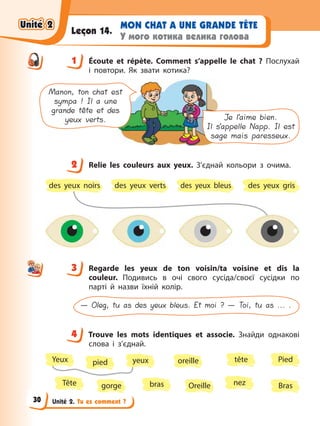 Unité 2. Tu es comment ?
MON CHAT A UNE GRANDE TÊTE
У мого котика велика голова
Leçon 14.
1 Écoute et répète. Comment s’appelle le chat ? Послухай
і повтори. Як звати котика?
Manon, ton chat est
sympa ! Il a une
grande tête et des
yeux verts. Je l’aime bien.
Il s’appelle Napp. Il est
sage mais paresseux.
2 Relie les couleurs aux yeux. З’єднай кольори з очима.
des yeux gris
des yeux bleus
des yeux verts
des yeux noirs
3 Regarde les yeux de ton voisin/ta voisine et dis la
couleur. Подивись в очі свого сусіда/своєї сусідки по
парті й назви їхній колір.
— Oleg, tu as des yeux bleus. Et moi ? — Toi, tu as ... .
4 Trouve les mots identiques et associe. Знайди однакові
слова і з’єднай.
nez
pied
gorge Bras
Tête Oreille
tête
bras
oreille Pied
Yeux yeux
1
2
3
4
4
Unité 2
Unité 2
Unité 2
Unité 2
30
 