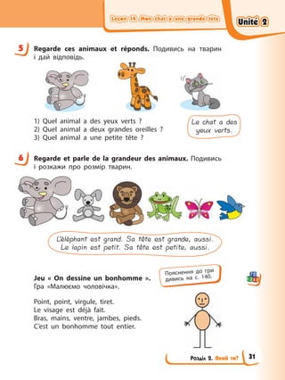 Leçon 14. Mon chat a une grande tête
Leçon 14. Mon chat a une grande tête
Leçon 14. Mon chat a une grande tête
Leçon 14. Mon chat a une grande tête
Розділ 2. Який ти?
5 Regarde ces animaux et réponds. Подивись на тварин
і дай відповідь.
1) Quel animal a des yeux verts ?
2) Quel animal a deux grandes oreilles ?
3) Quel animal a une petite tête ?
Le chat a des
yeux verts.
6 Regarde et parle de la grandeur des animaux. Подивись
і розкажи про розмір тварин.
L’éléphant est grand. Sa tête est grande, aussi.
Le lapin est petit. Sa tête est petite, aussi.
Jeu « On dessine un bonhomme ».
Гра «Малюємо чоловічка».
Point, point, virgule, tiret.
Le visage est déjà fait.
Bras, mains, ventre, jambes, pieds.
C’est un bonhomme tout entier.
5
6
Пояснення до гри
дивись на с. 140.
Unité 2
Unité 2
Unité 2
Unité 2
31
 