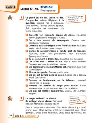 Unité 2. Tu es comment ?
RÉVISION
Повторення
Leçons 17—18.
1 Le grand jeu de dés. Lance les dés.
Compte les points. Réponds à la
question. Велика гра з кубиками.
Кинь кубики. Полічи, скільки крапок.
Дай відповідь на запитання під
таким номером.
Présente ton copain/ta copine de classe. Представ
свого друга/свою подругу з класу.
Décris ton animal de compagnie. Опиши свою
домашню тваринку.
Donne la caractéristique à ton frère/ta sœur. Розкажи,
який твій брат/яка твоя сестра.
Donne la caractéristique à ton/ta prof de français.
Розкажи, який твій учитель/яка твоя вчителька
французької мови.
Tu es comment ? Décris-toi. Який/Яка ти? Розкажи.
Où as-tu mal ? Mime et dis. Що в тебе болить?
Покажи жестами й мімікою і скажи.
Dis comment ta Maman/Mamie est. Розкажи, яка твоя
мама/бабуся.
Montre tes pieds. Покажи свої стопи.
Dis qui est bavard dans ta classe. Скажи, хто у твоєму
класі балакучий.
Dessine un bonhomme sur le tableau. Намалюй
чоловічка на дошці.
Nomme tes parties du corps pour sauter. Назви
частини тіла, за допомогою яких ти стрибаєш.
Dis qui est malade aujourd’hui. Скажи, хто сьогодні
хворий.
2 Le projet collectif. Le dessin
(le collage) d’une classe. Спільний
проект. Малюнок (колаж) класу.
Faire « une photo » de classe. Dans cette classe, il y a un(e)
prof et un(e) élève sympa, un(e) élève bavard(e), un(e) élève
gentil(le), un(e) élève fatigué(e), un(e) élève sportif(ve), etc.
1 Пояснення до гри
дивись на с. 139,
Leçons 8—9.
2 Пояснення
до проекту
дивись на с. 140.
Unité 2
Unité 2
Unité 2
Unité 2
34
 