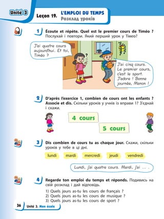 Unité 3. Mon école
L’EMPLOI DU TEMPS
Розклад уроків
Leçon 19.
1 Écoute et répète. Quel est le premier cours de Timéo ?
Послухай і повтори. Який перший урок у Тімео?
J’ai quatre cours
aujourd’hui. Et toi,
Timéo ?
J’ai cinq cours.
Le premier cours,
c’est le sport.
J’adore ! Bonne
journée, Manon !
2 D’après l’exercice 1, combien de cours ont les enfants ?
Associe et dis. Скільки уроків у учнів із вправи 1? З’єднай
і скажи.
5 cours
4 cours
3 Dis combien de cours tu as chaque jour. Скажи, скільки
уроків у тебе в ці дні.
lundi mercredi
mardi vendredi
jeudi
Lundi, j’ai quatre cours. Mardi, j’ai ... .
4 Regarde ton emploi du temps et réponds. Подивись на
свій розклад і дай відповідь.
1) Quels jours as-tu les cours de français ?
2) Quels jours as-tu les cours de musique ?
3) Quels jours as-tu les cours de sport ?
1
2
3
4
4
Unité 3
Unité 3
Unité 3
Unité 3
36
 