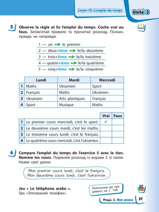 Leçon 19. L’emploi du temps
Leçon 19. L’emploi du temps
Leçon 19. L’emploi du temps
Leçon 19. L’emploi du temps
Розділ 3. Моя школа
5 Observe la règle et lis l’emploi du temps. Coche vrai ou
faux. Запам’ятай правило та прочитай розклад. Познач,
правда чи неправда.
1 — un le premier
2 — deux+ième le/la deuxième
3 — trois+ième le/la troisième
4 — quatre+ième le/la quatrième
5 — cinq+ième le/la cinquième
Lundi Mardi Mercredi
1 Maths Ukrainien Sport
2 Français Maths Ukrainien
3 Ukrainien Arts plastiques Français
4 Sport Musique Maths
Vrai Faux
1 Le premier cours mercredi, c’est le sport. 9
2 Le deuxième cours mardi, c’est les maths.
3 Le troisième cours lundi, c’est le français.
4 Le quatrième cours mercredi, c’est l’ukrainien.
6 Compare l’emploi du temps de l’exercice 5 avec le tien.
Nomme tes cours. Порівняй розклад із вправи 5 зі своїм.
Назви свої уроки.
Mon premier cours lundi, c’est le français.
Mon deuxième cours lundi, c’est l’ukrainien.
Jeu « Le téléphone arabe ».
Гра «Зіпсований телефон».
5
6
Пояснення до гри
дивись на с. 140.
Unité 3
Unité 3
Unité 3
Unité 3
37
 