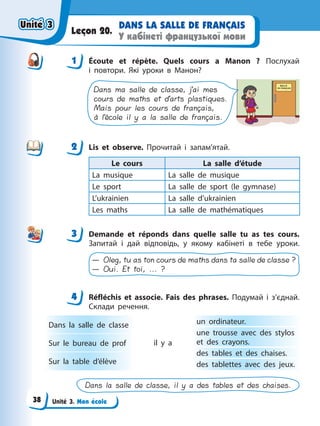 Unité 3. Mon école
DANS LA SALLE DE FRANÇAIS
У кабінеті французької мови
Leçon 20.
1 Écoute et répète. Quels cours а Manon ? Послухай
і повтори. Які уроки в Манон?
Dans ma salle de classe, j’ai mes
cours de maths et d’arts plastiques.
Mais pour les cours de français,
à l’école il y a la salle de français.
2 Lis et observe. Прочитай і запам’ятай.
Le cours La salle d’étude
La musique La salle de musique
Le sport La salle de sport (le gymnase)
L’ukrainien La salle d’ukrainien
Les maths La salle de mathématiques
3 Demande et réponds dans quelle salle tu as tes cours.
Запитай і дай відповідь, у якому кабінеті в тебе уроки.
— Oleg, tu as ton cours de maths dans ta salle de classe ?
— Oui. Et toi, ... ?
4 Réfléchis et associe. Fais des phrases. Подумай і з’єднай.
Склади речення.
Dans la salle de classe
Sur le bureau de prof
Sur la table d’élève
un ordinateur.
une trousse avec des stylos
et des crayons.
des tables et des chaises.
des tablettes avec des jeux.
il y a
Dans la salle de classe, il y a des tables et des chaises.
1
2
3
4
4
Unité 3
Unité 3
Unité 3
Unité 3
38
 