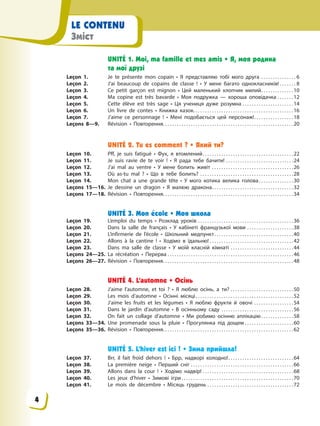 LE CONTENU
Зміст
UNITÉ 1. Moi, ma famille et mes amis • Я, моя родина
та мої друзі
Leçon 1. Je te présente mon copain • Я представляю тобі мого друга . . . . . . . . . . . . . . . 6
Leçon 2. J’ai beaucoup de copains de classe ! • У мене багато однокласників! . . . . . . . 8
Leçon 3. Се petit garçon est mignon • Цей маленький хлопчик милий. . . . . . . . . . . . . .10
Leçon 4. Ma copine est très bavarde • Моя подружка — хороша оповідачка . . . . . . .12
Leçon 5. Cette élève est très sage • Ця учениця дуже розумна . . . . . . . . . . . . . . . . . . . . . .14
Leçon 6. Un livre de contes • Книжка казок. . . . . . . . . . . . . . . . . . . . . . . . . . . . . . . . . . . . . . . . . . .16
Leçon 7. J’aime ce personnage ! • Мені подобається цей персонаж!. . . . . . . . . . . . . . . . .18
Leçons 8—9. Révision • Повторення. . . . . . . . . . . . . . . . . . . . . . . . . . . . . . . . . . . . . . . . . . . . . . . . . . . . . . . .20
UNITÉ 2. Tu es comment ? • Який ти?
Leçon 10. Pff, je suis fatigué • Фух, я втомлений. . . . . . . . . . . . . . . . . . . . . . . . . . . . . . . . . . . . . . .22
Leçon 11. Je suis ravie de te voir ! • Я рада тебе бачити! . . . . . . . . . . . . . . . . . . . . . . . . . . . . .24
Leçon 12. J’ai mal au ventre • У мене болить живіт . . . . . . . . . . . . . . . . . . . . . . . . . . . . . . . . . . .26
Leçon 13. Où as-tu mal ? • Що в тебе болить? . . . . . . . . . . . . . . . . . . . . . . . . . . . . . . . . . . . . . . . .28
Leçon 14. Mon chat a une grande tête • У мого котика велика голова. . . . . . . . . . . . . . .30
Leçons 15—16. Je dessine un dragon • Я малюю дракона. . . . . . . . . . . . . . . . . . . . . . . . . . . . . . . . . . .32
Leçons 17—18. Révision • Повторення. . . . . . . . . . . . . . . . . . . . . . . . . . . . . . . . . . . . . . . . . . . . . . . . . . . . . . . .34
UNITÉ 3. Mon école • Моя школа
Leçon 19. L’emploi du temps • Розклад уроків . . . . . . . . . . . . . . . . . . . . . . . . . . . . . . . . . . . . . . . . .36
Leçon 20. Dans la salle de français • У кабінеті французької мови . . . . . . . . . . . . . . . . . . . .38
Leçon 21. L’infirmerie de l’école • Шкільний медпункт. . . . . . . . . . . . . . . . . . . . . . . . . . . . . . . . . .40
Leçon 22. Allons à la cantine ! • Ходімо в їдальню! . . . . . . . . . . . . . . . . . . . . . . . . . . . . . . . . . . . .42
Leçon 23. Dans ma salle de classe • У моїй класній кімнаті . . . . . . . . . . . . . . . . . . . . . . . . . . .44
Leçons 24—25. La récréation • Перерва . . . . . . . . . . . . . . . . . . . . . . . . . . . . . . . . . . . . . . . . . . . . . . . . . . . . . .46
Leçons 26—27. Révision • Повторення. . . . . . . . . . . . . . . . . . . . . . . . . . . . . . . . . . . . . . . . . . . . . . . . . . . . . . . .48
UNITÉ 4. L’automne • Осінь
Leçon 28. J’aime l’automne, et toi ? • Я люблю осінь, а ти? . . . . . . . . . . . . . . . . . . . . . . . . . . .50
Leçon 29. Les mois d’automne • Осінні місяці. . . . . . . . . . . . . . . . . . . . . . . . . . . . . . . . . . . . . . . . . .52
Leçon 30. J’aime les fruits et les légumes • Я люблю фрукти й овочі . . . . . . . . . . . . . . . . .54
Leçon 31. Dans le jardin d’automne • В осінньому саду . . . . . . . . . . . . . . . . . . . . . . . . . . . . . . .56
Leçon 32. On fait un collage d’automne • Ми робимо осінню аплікацію. . . . . . . . . . . . . .58
Leçons 33—34. Une promenade sous la pluie • Прогулянка під дощем . . . . . . . . . . . . . . . . . . . . .60
Leçons 35—36. Révision • Повторення. . . . . . . . . . . . . . . . . . . . . . . . . . . . . . . . . . . . . . . . . . . . . . . . . . . . . . . .62
UNITÉ 5. L’hiver est ici ! • Зима прийшла!
Leçon 37. Brr, il fait froid dеhors ! • Брр, надворі холодно!. . . . . . . . . . . . . . . . . . . . . . . . . . . .64
Leçon 38. La premіère neige • Перший сніг . . . . . . . . . . . . . . . . . . . . . . . . . . . . . . . . . . . . . . . . . . . .66
Leçon 39. Allons dans la cour ! • Ходімо надвір! . . . . . . . . . . . . . . . . . . . . . . . . . . . . . . . . . . . . . . .68
Leçon 40. Les jeux d’hiver • Зимові ігри . . . . . . . . . . . . . . . . . . . . . . . . . . . . . . . . . . . . . . . . . . . . . . . .70
Leçon 41. Le mois de décembre • Місяць грудень . . . . . . . . . . . . . . . . . . . . . . . . . . . . . . . . . . . . .72
4
 