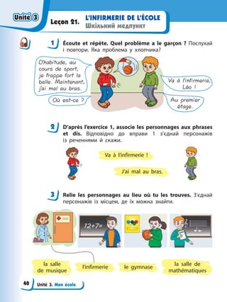 Unité 3. Mon école
L’INFIRMERIE DE L’ÉCOLE
Шкільний медпункт
Leçon 21.
1 Éсoute et répète. Quel problème a le garçon ? Послухай
і повтори. Яка проблема у хлопчика?
D’habitude, au
cours de sport,
je frappe fort la
balle. Maintenant,
j’ai mal au bras.
Va à l’infirmerie,
Léo !
Où est-ce ? Au premier
étage.
2 D’après l’exercice 1, associe les personnages aux phrases
et dis. Відповідно до вправи 1 з’єднай персонажів
із реченнями й скажи.
Va à l’infirmerie !
J’ai mal au bras.
3 Relie les personnages au lieu où tu les trouves. З’єднай
персонажів із місцем, де їх можна знайти.
la salle
de musique
l’infirmerie le gymnase
la salle de
mathématiques
1
2
3
Unité 3
Unité 3
Unité 3
Unité 3
40
 