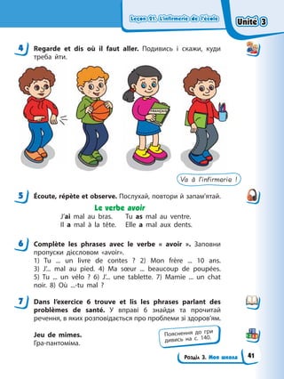 Leçon 21. L’infirmerie de l’école
Leçon 21. L’infirmerie de l’école
Leçon 21. L’infirmerie de l’école
Leçon 21. L’infirmerie de l’école
Розділ 3. Моя школа
4 Regarde et dis où il faut aller. Подивись і скажи, куди
треба йти.
Va à l’infirmerie !
5 Écoute, répète et observe. Послухай, повтори й запам’ятай.
Le verbe avoir
J’ai mal au bras. Tu as mal au ventre.
Il a mal à la tête. Elle a mal aux dents.
6 Complète les phrases avec le verbe « avoir ». Заповни
пропуски дієсловом «avoir».
1) Tu ... un livre de contes ? 2) Mon frère ... 10 ans.
3) J’... mal au pied. 4) Ma sœur ... beaucoup de poupées.
5) Tu ... un vélo ? 6) J’... une tablette. 7) Mamie ... un chat
noir. 8) Où ...-tu mal ?
7 Dans l’exercice 6 trouve et lis les phrases parlant des
problèmes de santé. У вправі 6 знайди та прочитай
речення, в яких розповідається про проблеми зі здоров’ям.
Jeu de mimes.
Гра-пантоміма.
4
5
6
7
Пояснення до гри
дивись на с. 140.
Unité 3
Unité 3
Unité 3
Unité 3
41
 