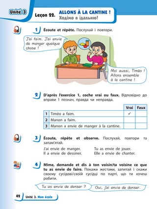 Unité 3. Mon école
ALLONS À LA CANTINE !
Ходімо в їдальню!
Leçon 22.
1 Éсoute et répète. Послухай і повтори.
J’ai faim. J’ai envie
de manger quelque
chose !
Moi aussi, Timéo !
Allons ensemble
à la cantine !
2 D’après l’exercice 1, coche vrai ou faux. Відповідно до
вправи 1 познач, правда чи неправда.
Vrai Faux
1 Timéo a faim. 9
2 Manon a faim.
3 Manon a envie de manger à la cantine.
3 Éсoute, répète et observe. Послухай, повтори та
запам’ятай.
J’ai envie de manger. Tu as envie de jouer.
Il a envie de dessiner. Elle a envie de chanter.
4 Mime, demande et dis à ton voisin/ta voisine ce que
tu as envie de faire. Покажи жестами, запитай і скажи
своєму сусідові/своїй сусідці по парті, що ти хочеш
робити.
Oui, j’ai envie de danser.
Tu as envie de danser ?
1
2
3
4
4
Unité 3
Unité 3
Unité 3
Unité 3
42
 