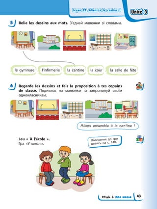 Leçon 22. Allons à la cantine !
Leçon 22. Allons à la cantine !
Leçon 22. Allons à la cantine !
Leçon 22. Allons à la cantine !
Розділ 3. Моя школа
5 Relie les dessins aux mots. З’єднай малюнки зі словами.
le gymnase l’infirmerie la cantine la cour la salle de fête
6 Regarde les dessins et fais la proposition à tes copains
de classe. Подивись на малюнки та запропонуй своїм
однокласникам.
Allons ensemble à la cantine !
Jeu « À l’école ».
Гра «У школі».
5
6
Пояснення до гри
дивись на с. 140.
Unité 3
Unité 3
Unité 3
Unité 3
43
 