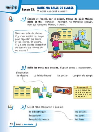 Unité 3. Mon école
DANS MA SALLE DE CLASSE
У моїй класній кімнаті
Leçon 23.
1 Éсoute et répète. Sur le dessin, trouve de quoi Manon
parle et dis. Послухай і повтори. На малюнку знайди,
про що говорить Манон, і скажи.
Dans ma salle de classe,
il y a un emploi du temps
pour regarder les cours
et les récrés. Et encore,
il y a une grande exposition
de dessins des élèves de
ma classe !
2 Relie les mots aux dessins. З’єднай слова з малюнками.
L’exposition
de dessins La bibliothèque Le poster L’emploi du temps
3 Lis et relie. Прочитай і з’єднай.
la bibliothèque
l’exposition
l’emploi du temps
les dessins
les cours
les livres
1
2
3
Unité 3
Unité 3
Unité 3
Unité 3
44
 