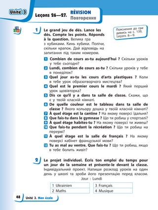 Unité 3. Mon école
RÉVISION
Повторення
Leçons 26—27.
1 Le grand jeu de dés. Lance les
dés. Compte les points. Réponds
à la question. Велика гра
з кубиками. Кинь кубики. Полічи,
скільки крапок. Дай відповідь на
запитання під таким номером.
Combien de cours as-tu aujourd’hui ? Скільки уроків
у тебе сьогодні?
Lundi, combien de cours as-tu ? Скільки уроків у тебе
в понеділок?
Quel jour as-tu les cours d’arts plastiques ? Коли
в тебе урок образотворчого мистецтва?
Quel est le premier cours le mardi ? Який перший
урок щовівторка?
Dis ce qu’il y a dans ta salle de classe. Скажи, що
є у твоїй класній кімнаті.
De quelle couleur est le tableau dans ta salle de
classe ? Якого кольору дошка у твоїй класній кімнаті?
À quel étage est la cantine ? На якому поверсі їдальня?
Que fais-tu dans le gymnase ? Що ти робиш у спортзалі?
À quel étage habites-tu ? На якому поверсі ти живеш?
Que fais-tu pendant la récréation ? Що ти робиш на
перерві?
À quel étage est la salle de français ? На якому
поверсі кабінет французької мови?
Tu as mal au ventre. Que fais-tu ? Що ти робиш, якщо
в тебе болить живіт?
2 Le projet individuel. Écris ton emploi du temps pour
un jour de la semaine et présente-le devant la classe.
Індивідуальний проект. Напиши розклад уроків на один
день у школі та зроби його презентацію перед класом.
Jour : Lundi
1 Ukrainien 3 Français
2 Maths 4 Musique
1 Пояснення до гри
дивись на с. 139,
Leçons 8—9.
2
Unité 3
Unité 3
Unité 3
Unité 3
48
 