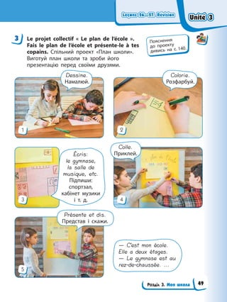 Leçons 26—27. Révision
Leçons 26—27. Révision
Leçons 26—27. Révision
Leçons 26—27. Révision
Розділ 3. Моя школа
3 Le projet collectif « Le plan de l’école ».
Fais le plan de l’école et présente-le à tes
copains. Спільний проект «План школи».
Виготуй план школи та зроби його
презентацію перед своїми друзями.
5
3 4
1 2
Colorie.
Розфарбуй.
Dessine.
Намалюй.
Colle.
Приклей.
Présente et dis.
Представ і скажи.
— C’est mon école.
Elle a deux étages.
— Le gymnase est au
rez-de-chaussée. ...
Écris:
le gymnase,
la salle de
musique, etc.
Підпиши:
спортзал,
кабінет музики
і т. д.
3 Пояснення
до проекту
дивись на с. 140.
Unité 3
Unité 3
Unité 3
Unité 3
49
 