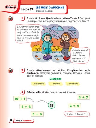 Unité 4. L’automne
LES MOIS D’AUTOMNE
Осінні місяці
Leçon 29.
1 Éсoute et répète. Quelle saison préfère Timéo ? Послухай
і повтори. Яка пора року найбільше подобається Тімео?
Manon, quand
l’automne
finit, l’hiver
commence !
Vive l’hiver !
L’automne commence
le premier septembre.
Aujourd’hui, c’est le
onze novembre déjà.
Que le temps passe
vite !
2 Éсoute attentivement et répète. Сomplète les mois
d’automne. Послухай уважно й повтори. Доповни назви
осінніх місяців.
L’automne
...eptembre ...ctobre ...ovembre
3 Calcule, relie et dis. Полічи, з’єднай і скажи.
10 plus 1 égalent 11.
8 + 3 2 + 9
4 + 7
5 + 6
10 + 1
11
11
1
2
3
Unité 4
Unité 4
Unité 4
Unité 4
52
 