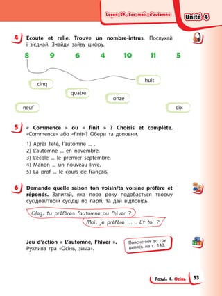 Leçon 29. Les mois d’automne
Leçon 29. Les mois d’automne
Leçon 29. Les mois d’automne
Leçon 29. Les mois d’automne
Розділ 4. Осінь
4 Éсoute et relie. Trouve un nombre-intrus. Послухай
і з’єднай. Знайди зайву цифру.
8 9 6 4 10 11 5
huit
quatre
neuf
onze
cinq
dix
5 « Commence » ou « finit » ? Choisis et complète.
«Commence» або «finit»? Обери та доповни.
1) Après l’été, l’automne ... .
2) L’automne ... en novembre.
3) L’école ... le premier septembre.
4) Manon ... un nouveau livre.
5) La prof ... le cours de français.
6 Demande quelle saison ton voisin/ta voisine préfère et
réponds. Запитай, яка пора року подобається твоєму
сусідові/твоїй сусідці по парті, та дай відповідь.
Moi, je préfère ... . Et toi ?
Oleg, tu préfères l’automne ou l’hiver ?
Jeu d’action « L’automne, l’hiver ».
Рухлива гра «Осінь, зима».
4
5
6
Пояснення до гри
дивись на с. 140.
Unité 4
Unité 4
Unité 4
Unité 4
53
 