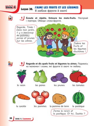 Unité 4. L’automne
J’AIME LES FRUITS ET LES LÉGUMES
Я люблю фрукти й овочі
Leçon 30.
1 Éсoute et répète. Entoure les mots-fruits. Послухай
і повтори. Обведи слова-фрукти.
J’adore les
fruits et
les légumes
d’automne !
Regarde, Timéo !
Dans mon jardin,
il y a beaucoup
de pommes,
poires et prunes
sur les arbres.
2 Regarde et dis quels fruits et légumes tu aimes. Подивись
на малюнки і скажи, які фрукти й овочі ти любиш.
le raisin les poires les prunes les tomates
la carotte les pommes la pomme de terre la pastèque
J’aime le raisin et
la pastèque. Et toi, Sachko ?
1
2
Unité 4
Unité 4
Unité 4
Unité 4
54
 