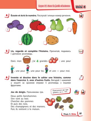 Leçon 31. Dans le jardin d’automne
Leçon 31. Dans le jardin d’automne
Leçon 31. Dans le jardin d’automne
Leçon 31. Dans le jardin d’automne
Розділ 4. Осінь
4 Éсoute et écris le numéro. Послухай і впиши номер речення.
1
5 Lis, regarde et complète l’histoire. Прочитай, подивись
і доповни розповідь.
Dans mon , j’ai 4 grandes : une pour
, une pour , une pour toi, et une — pour moi.
6 Invente et dessine dans le cahier une histoire, comme
dans l’exercice 5, avec d’autres fruits. Вигадай і намалюй
у зошиті за зразком вправи 5 розповідь з іншими
фруктами.
Jeu de doigts. Пальчикова гра.
Deux petits bonshommes
S’en vont au bois
Chercher des pommes
Et puis des noix,
Des champignons et des marrons.
Puis ils rentrent à la maison.
4
5
6
Пояснення до гри
дивись на с. 141.
Unité 4
Unité 4
Unité 4
Unité 4
57
 