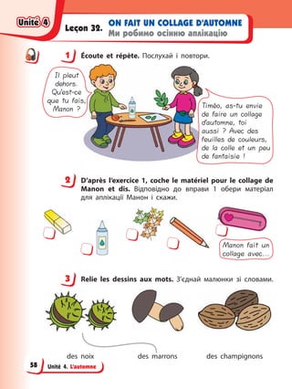 Unité 4. L’automne
ON FAIT UN COLLAGE D’AUTOMNE
Ми робимо осінню аплікацію
Leçon 32.
1 Éсoute et répète. Послухай і повтори.
Il pleut
dehors.
Qu’est-ce
que tu fais,
Manon ? Timéo, as-tu envie
de faire un collage
d’automne, toi
aussi ? Avec des
feuilles de couleurs,
de la colle et un peu
de fantaisie !
2 D’après l’exercice 1, coche le matériel pour le collage de
Manon et dis. Відповідно до вправи 1 обери матеріал
для аплікації Манон і скажи.
Manon fait un
collage avec...
3 Relie les dessins aux mots. З’єднай малюнки зі словами.
des noix des marrons des champignons
1
2
3
Unité 4
Unité 4
Unité 4
Unité 4
58
 