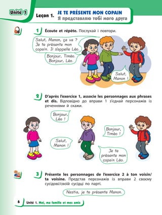 Unité 1. Moi, ma famille et mes amis
JE TE PRÉSENTE MON COPAIN
Я представляю тобі мого друга
Leçon 1.
1 Écoute et répète. Послухай і повтори.
Bonjour, Timéo.
Bonjour, Léo.
Salut, Manon, ça va ?
Je te présente mon
copain. Il s’appelle Léo.
Salut,
Manon !
2 D’après l’exercice 1, associe les personnages aux phrases
et dis. Відповідно до вправи 1 з’єднай персонажів із
реченнями й скажи.
Je te
présente mon
copain Léo.
Bonjour,
Léo !
Salut,
Manon !
Bonjour,
Timéo !
3 Présente les personnages de l’exercice 2 à ton voisin/
ta voisine. Представ персонажів із вправи 2 своєму
сусідові/своїй сусідці по парті.
Nastia, je te présente Manon.
1
2
3
Unité 1
Unité 1
6
Unité 1
Unité 1
 