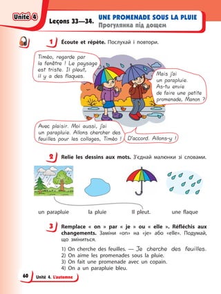 Unité 4. L’automne
UNE PROMENADE SOUS LA PLUIE
Прогулянка під дощем
Leçons 33—34.
1 Éсoute et répète. Послухай і повтори.
Mais j’ai
un parapluie.
As-tu envie
de faire une petite
promenade, Manon ?
D’accord. Allons-y !
Timéo, regarde par
la fenêtre ! Le paysage
est triste. Il pleut,
il y a des flaques.
Avec plaisir. Moi aussi, j’ai
un parapluie. Allons chercher des
feuilles pour les collages, Timéo !
2 Relie les dessins aux mots. З’єднай малюнки зі словами.
un parapluie la pluie Il pleut. une flaque
3 Remplace « on » par « je » ou « elle ». Réfléchis aux
changements. Заміни «on» на «je» або «elle». Подумай,
що зміниться.
1) On cherche des feuilles. — Je cherche des feuilles.
2) On aime les promenades sous la pluie.
3) On fait une promenade avec un copain.
4) On a un parapluie bleu.
1
2
3
Unité 4
Unité 4
Unité 4
Unité 4
60
 