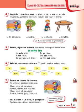 Leçons 33—34. Une promenade sous la pluie
Leçons 33—34. Une promenade sous la pluie
Leçons 33—34. Une promenade sous la pluie
Leçons 33—34. Une promenade sous la pluie
Розділ 4. Осінь
4 Regarde, complète avec « sous » ou « sur » et dis.
Подивись, доповни словами «sous» або «sur» і скажи.
... le parapluie. ... l’arbre. ... la chaise. ... la table.
La fille est sous le parapluie.
5 Éсoute, répète et observe. Послухай, повтори й запам’ятай.
Le verbe être
Je suis triste. Tu es triste.
Il est triste. Elle est triste.
Le paysage est triste. La fille est triste.
6 Relie et trouve un mot-intrus. З’єднай і знайди зайве слово.
suis est et es
tu elle je il on
7 Éсoute et chante la chanson.
Послухай і заспівай пісеньку.
Pluie, pluie et parapluie
Tombe, tombe sur ma tête.
Pluie, pluie et parapluie
Tombe, tombe jusqu’à la nuit.
Jeu d’action « La pluie, le parapluie ».
Рухлива гра «Дощ, парасолька».
4
5
6
7
Пояснення до гри
дивись на с. 141.
Unité 4
Unité 4
Unité 4
Unité 4
61
 