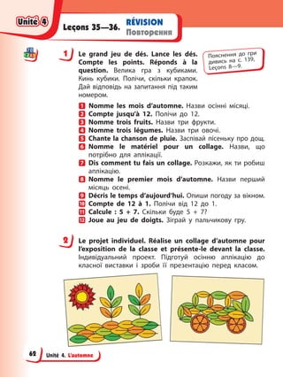 Unité 4. L’automne
RÉVISION
Повторення
Leçons 35—36.
1 Le grand jeu de dés. Lance les dés.
Compte les points. Réponds à la
question. Велика гра з кубиками.
Кинь кубики. Полічи, скільки крапок.
Дай відповідь на запитання під таким
номером.
Nomme les mois d’automne. Назви осінні місяці.
Compte jusqu’à 12. Полічи до 12.
Nomme trois fruits. Назви три фрукти.
Nomme trois légumes. Назви три овочі.
Chante la chanson de pluie. Заспівай пісеньку про дощ.
Nomme le matériel pour un collage. Назви, що
потрібно для аплікації.
Dis comment tu fais un collage. Розкажи, як ти робиш
аплікацію.
Nomme le premier mois d’automne. Назви перший
місяць осені.
Décris le temps d’aujourd’hui. Опиши погоду за вікном.
Compte de 12 à 1. Полічи від 12 до 1.
Calcule : 5 + 7. Скільки буде 5 + 7?
Joue au jeu de doigts. Зіграй у пальчикову гру.
2 Le projet individuel. Réalise un collage d’automne pour
l’exposition de la classe et présente-le devant la classe.
Індивідуальний проект. Підготуй осінню аплікацію до
класної виставки і зроби її презентацію перед класом.
1 Пояснення до гри
дивись на с. 139,
Leçons 8—9.
2
Unité 4
Unité 4
Unité 4
Unité 4
62
 