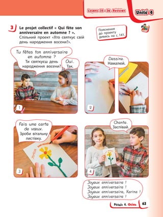 Leçons 35—36. Révision
Leçons 35—36. Révision
Leçons 35—36. Révision
Leçons 35—36. Révision
Розділ 4. Осінь
3 Le projet collectif « Qui fête son
anniversaire en automne ? ».
Спільний проект «Хто святкує свій
день народження восени?».
3 4
1 2
Dessine.
Намалюй.
Chante.
Заспівай.
Fais une carte
de vœux.
Зроби вітальну
листівку.
Joyeux anniversaire !
Joyeux anniversaire !
Joyeux anniversaire, Karina !
Joyeux anniversaire !
Oui.
Так.
Tu fêtes ton anniversaire
en automne ?
Ти святкуєш день
народження восени?
3 Пояснення
до проекту
дивись на с. 141.
Unité 4
Unité 4
Unité 4
Unité 4
63
 