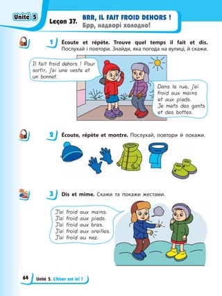 Unité 5. L’hiver est ici !
BRR, IL FAIT FROID DЕHORS !
Брр, надворі холодно!
Leçon 37.
1 Éсoute et répète. Trouve quel temps il fait et dis.
Послухай і повтори. Знайди, яка погода на вулиці, й скажи.
Il fait froid dehors ! Pour
sortir, j’ai une veste et
un bonnet.
Dans la rue, j’ai
froid aux mains
et aux pieds.
Je mets des gants
et des bottes.
2 Éсoute, répète et montre. Послухай, повтори й покажи.
3 Dis et mime. Скажи та покажи жестами.
J’ai froid aux mains.
J’ai froid aux pieds.
J’ai froid aux bras.
J’ai froid aux oreilles.
J’ai froid au nez.
1
2
3
Unité 5
Unité 5
Unité 5
Unité 5
64
 