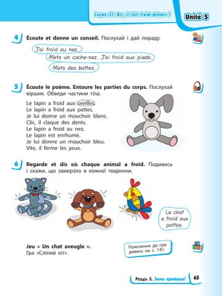 Leçon 37. Brr, il fait froid dеhors !
Leçon 37. Brr, il fait froid dеhors !
Leçon 37. Brr, il fait froid dеhors !
Leçon 37. Brr, il fait froid dеhors !
Розділ 5. Зима прийшла!
4 Écoute et donne un conseil. Послухай і дай пораду.
Mets des bottes.
Mets un cache-nez. J’ai froid aux pieds.
J’ai froid au nez.
5 Éсoute le poème. Entoure les parties du corps. Послухай
віршик. Обведи частини тіла.
Le lapin a froid aux oreilles.
Le lapin a froid aux pattes.
Je lui donne un mouchoir blanc.
Clic, il claque des dents.
Le lapin a froid au nez.
Le lapin est enrhumé.
Je lui donne un mouchoir bleu.
Vite, il ferme les yeux.
6 Regarde et dis où chaque animal a froid. Подивись
і скажи, що замерзло в кожної тваринки.
Le chat
a froid aux
pattes.
Jeu « Un chat aveugle ».
Гра «Сліпий кіт».
4
5
6
Пояснення до гри
дивись на с. 141.
Unité 5
Unité 5
Unité 5
Unité 5
65
 
