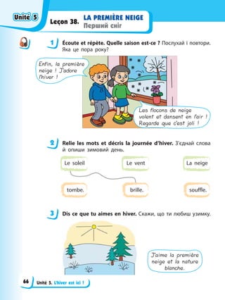 Unité 5. L’hiver est ici !
LA PREMІÈRE NEIGE
Перший сніг
Leçon 38.
1 Éсoute et répète. Quelle saison est-ce ? Послухай і повтори.
Яка це пора року?
Enfin, la première
neige ! J’adore
l’hiver !
Les flocons de neige
volent et dansent en l’air !
Regarde que c’est joli !
2 Relie les mots et décris la journée d’hiver. З’єднай слова
й опиши зимовий день.
Le vent
Le soleil La neige
brille.
tombe. souffle.
3 Dis ce que tu aimes en hiver. Скажи, що ти любиш узимку.
J’aime la première
neige et la nature
blanche.
1
2
3
Unité 5
Unité 5
Unité 5
Unité 5
66
 
