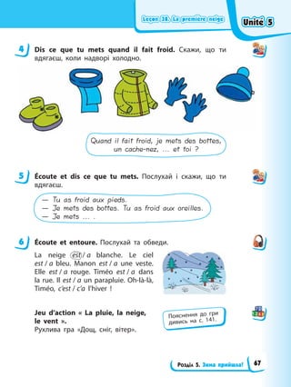 Leçon 38. La premіère neige
Leçon 38. La premіère neige
Leçon 38. La premіère neige
Leçon 38. La premіère neige
Розділ 5. Зима прийшла!
4 Dis ce que tu mets quand il fait froid. Скажи, що ти
вдягаєш, коли надворі холодно.
Quand il fait froid, je mets des bottes,
un cache-nez, ... et toi ?
5 Écoute et dis ce que tu mets. Послухай і скажи, що ти
вдягаєш.
— Tu as froid aux pieds.
— Je mets des bottes. Tu as froid aux oreilles.
— Je mets ... .
6 Écoute et entoure. Послухай та обведи.
La neige est / a blanche. Le ciel
est / a bleu. Manon est / a une veste.
Elle est / a rouge. Timéo est / a dans
la rue. Il est / a un parapluie. Oh-là-là,
Timéo, c’est / c’a l’hiver !
Jeu d’action « La pluie, la neige,
le vent ».
Рухлива гра «Дощ, сніг, вітер».
4
5
6
Пояснення до гри
дивись на с. 141.
Unité 5
Unité 5
Unité 5
Unité 5
67
 