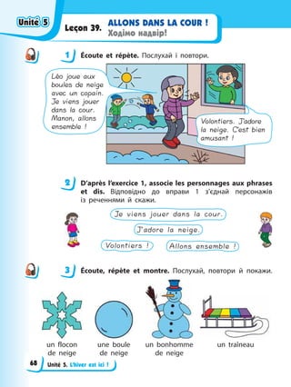 Unité 5. L’hiver est ici !
ALLONS DANS LA COUR !
Ходімо надвір!
Leçon 39.
1 Éсoute et répète. Послухай і повтори.
Volontiers. J’adore
la neige. C’est bien
amusant !
Léo joue aux
boules de neige
avec un copain.
Je viens jouer
dans la cour.
Manon, allons
ensemble !
2 D’après l’exercice 1, associe les personnages aux phrases
et dis. Відповідно до вправи 1 з’єднай персонажів
із реченнями й скажи.
Allons ensemble !
J’adore la neige.
Je viens jouer dans la cour.
Volontiers !
3 Éсoute, répète et montre. Послухай, повтори й покажи.
un flocon
de neige
une boule
de neige
un bonhomme
de neige
un traîneau
1
2
3
Unité 5
Unité 5
Unité 5
Unité 5
68
 