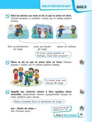 Leçon 39. Allons dans la cour !
Leçon 39. Allons dans la cour !
Leçon 39. Allons dans la cour !
Leçon 39. Allons dans la cour !
Розділ 5. Зима прийшла!
4 Relie les dessins aux mots et dis ce que tu aimes en hiver.
З’єднай малюнки зі словами і скажи, що ти любиш робити
взимку.
faire un bonhomme
de neige
jouer aux boules
de neige
glisser en traîneau
En hiver, j’aime glisser en
traîneau. C’est bien amusant !
5 Mime et dis ce que tu aimes faire en hiver. Покажи
рухами і скажи, що ти любиш робити взимку.
Tu aimes jouer aux
boules de neige.
6 Appelle ton voisin/ta voisine à faire quelque chose
ensemble. Запропонуй своєму сусідові/своїй сусідці по
парті зробити щось разом.
Allons ensemble faire un bonhomme de neige !
Jeu « Boule de neige ».
Гра «Снігова куля».
4
5
6
Пояснення до гри
дивись на с. 141.
Unité 5
Unité 5
Unité 5
Unité 5
69
 