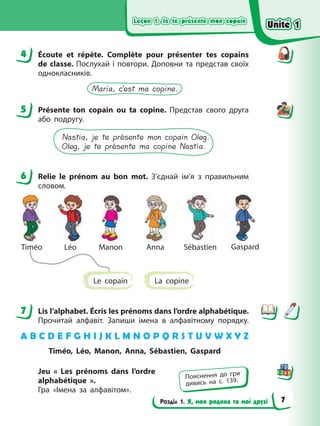 Leçon 1. Je te présente mon copain
Leçon 1. Je te présente mon copain
Leçon 1. Je te présente mon copain
Leçon 1. Je te présente mon copain
Розділ 1. Я, моя родина та мої друзі
4 Écoute et répète. Complète pour présenter tes copains
de classe. Послухай і повтори. Доповни та представ своїх
однокласників.
Maria, c’est ma copine.
5 Présente ton copain ou ta copine. Представ свого друга
або подругу.
Nastia, je te présente mon copain Oleg.
Oleg, je te présente ma copine Nastia.
6 Relie le prénom au bon mot. З’єднай ім’я з правильним
словом.
Anna
Timéo Manon
Léo Sébastien Gaspard
Le сopain La copine
7 Lis l’alphabet. Écris les prénoms dans l’ordre alphabétique.
Прочитай алфавіт. Запиши імена в алфавітному порядку.
A B C D E F G H I J K L M N O P Q R S T U V W X Y Z
Timéo, Léo, Manon, Anna, Sébastien, Gaspard
Jeu « Les prénoms dans l’ordre
alphabétique ».
Гра «Імена за алфавітом».
4
5
6
7
Пояснення до гри
дивись на с. 139.
Unité 1
Unité 1
Unité 1
Unité 1
7
 