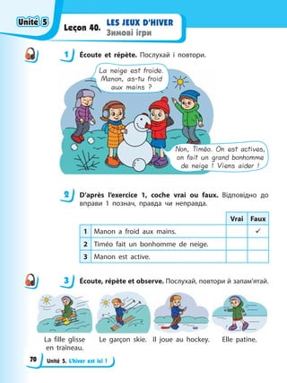 Unité 5. L’hiver est ici !
LES JEUX D’HIVER
Зимові ігри
Leçon 40.
1 Éсoute et répète. Послухай і повтори.
La neige est froide.
Manon, as-tu froid
aux mains ?
Non, Timéo. On est actives,
on fait un grand bonhomme
de neige ! Viens aider !
2 D’après l’exercice 1, coche vrai ou faux. Відповідно до
вправи 1 познач, правда чи неправда.
Vrai Faux
1 Manon a froid aux mains. 9
2 Timéo fait un bonhomme de neige.
3 Manon est active.
3 Éсoute, répète et observe. Послухай, повтори й запам’ятай.
La fille glisse
en traîneau.
Le garçon skie. Il joue au hoсkey. Elle patine.
1
2
3
Unité 5
Unité 5
Unité 5
Unité 5
70
 