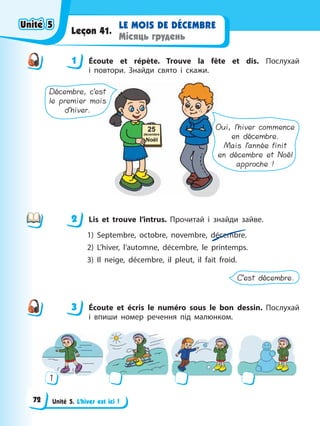 Unité 5. L’hiver est ici !
LE MOIS DE DÉCEMBRE
Місяць грудень
Leçon 41.
1 Éсoute et répète. Trouve la fête et dis. Послухай
і повтори. Знайди свято і скажи.
Décembre, c’est
le premier mois
d’hiver.
Oui, l’hiver commence
en décembre.
Mais l’année finit
en décembre et Noël
approche !
2 Lis et trouve l’intrus. Прочитай і знайди зайве.
1) Septembre, octobre, novembre, décembre.
2) L’hiver, l’automne, décembre, le printemps.
3) Il neige, décembre, il pleut, il fait froid.
C’est décembre.
3 Écoute et écris le numéro sous le bon dessin. Послухай
і впиши номер речення під малюнком.
1
1
2
3
Unité 5
Unité 5
Unité 5
Unité 5
72
 