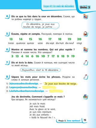 Leçon 41. Le mois de décembre
Leçon 41. Le mois de décembre
Leçon 41. Le mois de décembre
Leçon 41. Le mois de décembre
Розділ 5. Зима прийшла!
4 Dis ce que tu fais dans la cour en décembre. Скажи, що
ти робиш надворі у грудні.
En décembre, je joue aux
boules de neige, je patine ... .
5 Éсoute, répète et compte. Послухай, повтори й полічи.
13 14 15 16 17 18 19 20
treize quatorze quinze seize dix-sept dix-huit dix-neuf vingt
6 Montre et nomme les nombres. Qui est plus rapide ?
Покажи й назви числа. Хто швидше?
3 13 4 14 6 16 10 7 17 8 18 9 19
7 Dis et écris la date. Скажи й напиши, яке сьогодні число
та який місяць.
Aujourd’hui, c’est le 16 décembre.
8 Sépare les mots pour écrire les phrases. Розділи на
слова й запиши речення.
1) Jejoueauxboulesdeneige. — Je joue aux boules de neige.
2) Legarçonjoueauhockey. —
3) Léofaitunbonhommedeneige. —
Jeu de devinette. Comment s’appelle ce mois ?
Гра-загадка. Як називається цей місяць?
Je suis le mois
Joli mais froid.
Avec la glace et le vent,
Je suis très méchant.
Je dis aux enfants :
« Voilà le Nouvel An ! ».
4
5
6
7
8
Unité 5
Unité 5
Unité 5
Unité 5
73
 