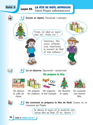 Unité 5. L’hiver est ici !
LA FÊTE DE NOËL APPROCHE
Свято Різдва наближається
Leçon 42.
1 Éсoute et répète. Послухай і повтори.
Timéo, j’ai déjà un sapin
chez moi. Viens voir !
Volontiers. Moi
aussi, j’attends
avec impatience
le moment de Noël
et mes cadeaux !
2 Lis et observe. Прочитай і запам’ятай.
On prépare la fête
On décore
la salle de
classe.
On prépare
les cadeaux.
On organise
le bal masqué.
On illumine
le sapin.
On souhaite
une bonne
fête.
3 Dis comment tu prépares la fête de Noël. Скажи, як ти
готуєшся до Різдва.
Je décore le sapin et je souhaite une
bonne fête de Noël. Et toi, Nastia ?
1
2
3
Unité 5
Unité 5
Unité 5
Unité 5
74
 