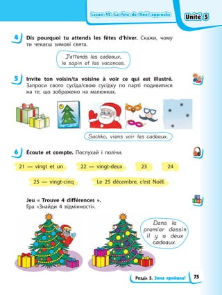 Leçon 42. La fête de Noël approche
Leçon 42. La fête de Noël approche
Leçon 42. La fête de Noël approche
Leçon 42. La fête de Noël approche
Розділ 5. Зима прийшла!
4 Dis pourquoi tu attends les fêtes d’hiver. Скажи, чому
ти чекаєш зимові свята.
J’attends les cadeaux,
le sapin et les vacances.
5 Invite ton voisin/ta voisine à voir ce qui est illustré.
Запроси свого сусіда/свою сусідку по парті подивитися
на те, що зображено на малюнках.
Sachko, viens voir les cadeaux.
6 Éсoute et compte. Послухай і полічи.
21 — vingt et un 23
25 — vingt-cinq
22 — vingt-deux 24
Le 25 décembre, c’est Noël.
Jeu « Trouve 4 différences ».
Гра «Знайди 4 відмінності».
Dans le
premier dessin
il y a deux
cadeaux.
4
5
6
Unité 5
Unité 5
Unité 5
Unité 5
75
 