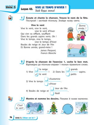 Unité 5. L’hiver est ici !
VIVE LE TEMPS D’HIVER !
Хай буде зима!
Leçon 43.
1 Éсoute et chante la chanson. Trouve le nom de la fête.
Послухай і заспівай пісеньку. Знайди назву свята.
Vive le vent
Vive le vent, vive le vent,
vive le vent d’hiver
Qui s’en va sifflant, soufflant
Dans les grands sapins verts. Oh !
Vive le temps, vive le temps,
vive le temps d’hiver
Boules de neige et Jour de l’An
Et Bonne année, grand-mère !
James Pierpont,
Francis Blanche
Bonne
année !
2 D’après la chanson de l’exercice 1, coche le bon mot.
Відповідно до пісеньки вправи 1 познач правильне слово.
1) Vive
9
la neige
le vent
! 2) Dans les
grands
petits
sapins.
3) Vive le temps
d’automne
d’hiver
.
4) Boules de neige et
Jour de l’An
Noël
.
3 Montre et nomme les dessins. Покажи й назви малюнки.
4
1 2 3
C’est
le vent.
1
2
3
Unité 5
Unité 5
Unité 5
Unité 5
76
 