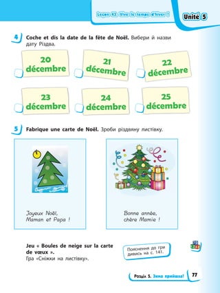 Leçon 43. Vive le temps d’hiver !
Leçon 43. Vive le temps d’hiver !
Leçon 43. Vive le temps d’hiver !
Leçon 43. Vive le temps d’hiver !
Розділ 5. Зима прийшла!
4 Coche et dis la date de la fête de Noël. Вибери й назви
дату Різдва.
20
décembre
24
décembre
21
décembre
22
décembre
23
décembre
25
décembre
5 Fabrique une carte de Noël. Зроби різдвяну листівку.
Joyeux Noël,
Maman et Papa !
Bonne année,
chère Mamie !
Jeu « Boules de neige sur la carte
de vœux ».
Гра «Сніжки на листівку».
4
5
Пояснення до гри
дивись на с. 141.
Unité 5
Unité 5
Unité 5
Unité 5
77
 