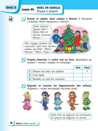 Unité 5. L’hiver est ici !
NOËL EN FAMILLE
Різдво в родині
Leçon 44.
1 Éсoute et répète. Quel cadeau a Manon ? Послухай
і повтори. Який подарунок у Манон?
Chers enfants,
Joyeux Noël !
Bonne fête et
bonnes vacances,
Manon !
Mon voyage pendant les
vacances, c’est mon meilleur
cadeau de Noël ! Merci,
Maman ! Merci, Papa !
2 D’après l’exercice 1, coche vrai ou faux. Відповідно до
вправи 1 познач, правда чи неправда.
Vrai Faux
1 Manon est avec ses copains 9
2 C’est Noël.
3 Bientôt, ce sont les vacances.
3 Regarde et nomme les déguisements des enfants.
Подивись і назви маскарадні костюми дітей.
Cette fille se déguise en princesse.
Ce garçon se déguise en pirate.
1
2
3
Unité 5
Unité 5
Unité 5
Unité 5
78
 