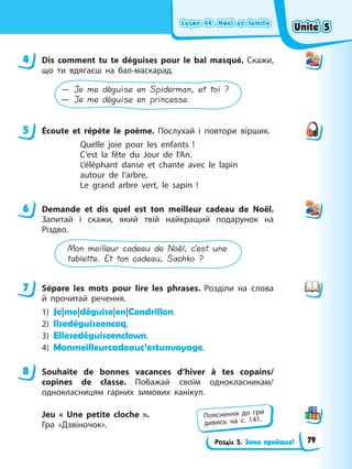 Leçon 44. Noël en famille
Leçon 44. Noël en famille
Leçon 44. Noël en famille
Leçon 44. Noël en famille
Розділ 5. Зима прийшла!
4 Dis comment tu te déguises pour le bal masqué. Скажи,
що ти вдягаєш на бал-маскарад.
— Je me déguise en Spiderman, et toi ?
— Je me déguise en princesse.
5 Éсoute et répète le poème. Послухай і повтори віршик.
Quelle joie pour les enfants !
C’est la fête du Jour de l’An.
L’éléphant danse et chante avec le lapin
autour de l’arbre,
Le grand arbre vert, le sapin !
6 Demande et dis quel est ton meilleur cadeau de Noël.
Запитай і скажи, який твій найкращий подарунок на
Різдво.
Mon meilleur cadeau de Noël, c’est une
tablette. Et ton cadeau, Sachko ?
7 Sépare les mots pour lire les phrases. Розділи на слова
й прочитай речення.
1) Je|me|déguise|en|Cendrillon.
2) Ilsedéguiseencoq.
3) Ellesedéguiseenclown.
4) Monmeilleurcadeauc’estunvoyage.
8 Souhaite de bonnes vacances d’hiver à tes copains/
copines de classe. Побажай своїм однокласникам/
однокласницям гарних зимових канікул.
Jeu « Une petite cloche ».
Гра «Дзвіночок».
4
5
6
7
8
Пояснення до гри
дивись на с. 141.
Unité 5
Unité 5
Unité 5
Unité 5
79
 