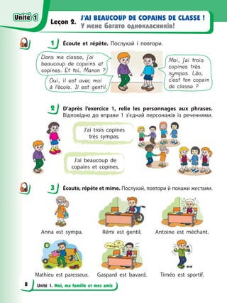 Unité 1. Moi, ma famille et mes amis
J’AI BEAUCOUP DE COPAINS DE CLASSE !
У мене багато однокласників!
Leçon 2.
1 Écoute et répète. Послухай і повтори.
Moi, j’ai trois
copines très
sympas. Léo,
c’est ton copain
de classe ?
Oui, il est avec moi
à l’école. Il est gentil.
Dans ma classe, j’ai
beaucoup de copains et
copines. Et toi, Manon ?
2 D’après l’exercice 1, relie les personnages aux phrases.
Відповідно до вправи 1 з’єднай персонажів із реченнями.
J’ai trois copines
très sympas.
J’ai beaucoup de
copains et copines.
3 Écoute, répète et mime. Послухай, повтори й покажи жестами.
Anna est sympa. Rémi est gentil. Antoine est méchant.
Mathieu est paresseux. Gaspard est bavard. Timéo est sportif.
1
2
3
Unité 1
Unité 1
8
Unité 1
Unité 1
 