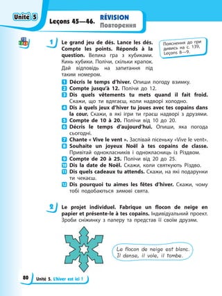 Unité 5. L’hiver est ici !
RÉVISION
Повторення
Leçons 45—46.
1 Le grand jeu de dés. Lance les dés.
Compte les points. Réponds à la
question. Велика гра з кубиками.
Кинь кубики. Полічи, скільки крапок.
Дай відповідь на запитання під
таким номером.
Décris le temps d’hiver. Опиши погоду взимку.
Compte jusqu’à 12. Полічи до 12.
Dis quels vêtements tu mets quand il fait froid.
Скажи, що ти вдягаєш, коли надворі холодно.
Dis à quels jeux d’hiver tu joues avec tes copains dans
la cour. Скажи, в які ігри ти граєш надворі з друзями.
Compte de 10 à 20. Полічи від 10 до 20.
Décris le temps d’aujourd’hui. Опиши, яка погода
сьогодні.
Chante « Vive le vent ». Заспівай пісеньку «Vive le vent».
Souhaite un joyeux Noël à tes copains de classe.
Привітай однокласників і однокласниць із Різдвом.
Compte de 20 à 25. Полічи від 20 до 25.
Dis la date de Noël. Скажи, коли святкують Різдво.
Dis quels cadeaux tu attends. Скажи, на які подарунки
ти чекаєш.
Dis pourquoi tu aimes les fêtes d’hiver. Скажи, чому
тобі подобаються зимові свята.
2 Le projet individuel. Fabrique un flocon de neige en
papier et présente-le à tes copains. Індивідуальний проект.
Зроби сніжинку з паперу та представ її своїм друзям.
Le flocon de neige est blanc.
Il danse, il vole, il tombe.
1 Пояснення до гри
дивись на с. 139,
Leçons 8—9.
2
Unité 5
Unité 5
Unité 5
Unité 5
80
 