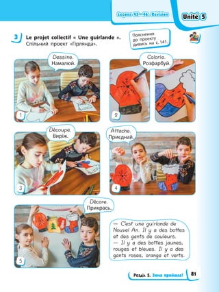 Leçons 45—46. Révision
Leçons 45—46. Révision
Leçons 45—46. Révision
Leçons 45—46. Révision
Розділ 5. Зима прийшла!
3 Le projet collectif « Une guirlande ».
Спільний проект «Гірлянда».
3 4
5
1 2
Colorie.
Розфарбуй.
Dessine.
Намалюй.
Décore.
Прикрась.
Attache.
Приєднай.
Découpe.
Виріж.
— C’est une guirlande de
Nouvel An. Il y a des bottes
et des gants de couleurs.
— Il y a des bottes jaunes,
rouges et bleues. Il y a des
gants roses, orange et verts.
3 Пояснення
до проекту
дивись на с. 141.
Unité 5
Unité 5
Unité 5
Unité 5
81
 