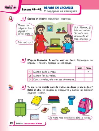 Unité 6. Les vacances d’hiver
DÉPART EN VACANCES
У подорож на канікулах
Leçons 47—48.
1 Éсoute et répète. Послухай і повтори.
Manon, tu
prépares ton
voyage ?
Es-tu prête ?
Oui, Maman, je
fais ma valise.
Je mets mes
vêtements et
mes affaires.
Fais voir ça !
2 D’après l’exercice 1, coche vrai ou faux. Відповідно до
вправи 1 познач, правда чи неправда.
Vrai Faux
1 Manon parle à Papa. 9
2 Manon fait sa valise.
3 Dans sa valise, elle met ses vêtements.
3 Tu mets ces objets dans la valise ou dans le sac à dos ?
Relie et dis. Ти кладеш ці предмети у валізу чи рюкзак?
З’єднай і скажи.
Je mets mes vêtements dans la valise.
1
2
3
Unité 6
Unité 6
Unité 6
Unité 6
82
 