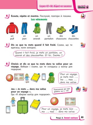 Leçons 47—48. Départ en vacances
Leçons 47—48. Départ en vacances
Leçons 47—48. Départ en vacances
Leçons 47—48. Départ en vacances
Розділ 6. Зимові канікули
4 Éсoute, répète et montre. Послухай, повтори й покажи.
Les vêtements
un
pull
un
jean
un
anorak
un
pantalon
des
chaussures
des
chaussettes
5 Dis ce que tu mets quand il fait froid. Скажи, що ти
вдягаєш, коли холодно.
Quand il fait froid, je mets un pantalon, un
anorak et des chaussettes. Et toi, Sachko ?
6 Choisis et dis ce que tu mets dans ta valise pour un
voyage. Вибери і скажи, що ти складаєш у валізу для
подорожі.
Pour un voyage,
je mets mon ...,
ma ..., mes ....
dans ma valise.
Jeu « Je mets ... dans ma valise
pour un voyage ».
Гра «Я збираю валізу для подорожі».
Pour un voyage, je mets mon ...,
ma ..., mes ... dans ma valise.
4
5
6
Пояснення до гри
дивись на с. 141.
Unité 6
Unité 6
Unité 6
Unité 6
83
 