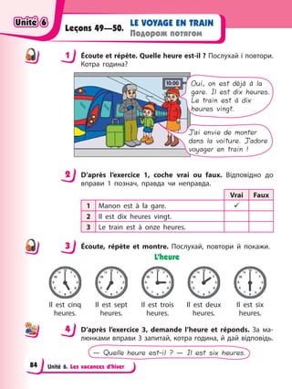 Unité 6. Les vacances d’hiver
LE VOYAGE EN TRAIN
Подорож потягом
Leçons 49—50.
1 Éсoute et répète. Quelle heure est-il ? Послухай і повтори.
Котра година?
Oui, on est déjà à la
gare. Il est dix heures.
Le train est à dix
heures vingt.
J’ai envie de monter
dans la voiture. J’adore
voyager en train !
2 D’après l’exercice 1, coche vrai ou faux. Відповідно до
вправи 1 познач, правда чи неправда.
Vrai Faux
1 Manon est à la gare. 9
2 Il est dix heures vingt.
3 Le train est à onze heures.
3 Éсoute, répète et montre. Послухай, повтори й покажи.
L’heure
Il est cinq
heures.
Il est sept
heures.
Il est trois
heures.
Il est deux
heures.
Il est six
heures.
4 D’après l’exercice 3, demande l’heure et réponds. За ма-
люнками вправи 3 запитай, котра година, й дай відповідь.
— Quelle heure est-il ? — Il est six heures.
1
2
3
4
4
Unité 6
Unité 6
Unité 6
Unité 6
84
 