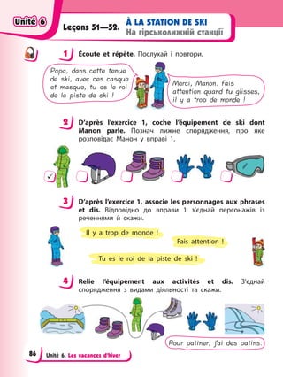Unité 6. Les vacances d’hiver
À LA STATION DE SKI
На гірськолижній станції
Leçons 51—52.
1 Éсoute et répète. Послухай і повтори.
Papa, dans cette tenue
de ski, avec ces casque
et masque, tu es le roi
de la piste de ski !
Merci, Manon. Fais
attention quand tu glisses,
il y a trop de monde !
2 D’après l’exercice 1, coche l’équipement de ski dont
Manon parle. Познач лижне спорядження, про яке
розповідає Манон у вправі 1.
9
3 D’après l’exercice 1, associe les personnages aux phrases
et dis. Відповідно до вправи 1 з’єднай персонажів із
реченнями й скажи.
Tu es le roi de la piste de ski !
Il y a trop de monde !
Fais attention !
4 Relie l’équipement aux activités et dis. З’єднай
спорядження з видами діяльності та скажи.
Pour patiner, j’ai des patins.
1
2
3
4
4
Unité 6
Unité 6
Unité 6
Unité 6
86
 