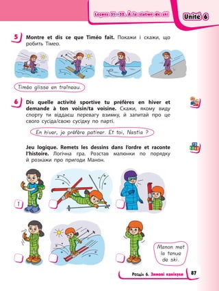 Leçons 51—52. À la station de ski
Leçons 51—52. À la station de ski
Leçons 51—52. À la station de ski
Leçons 51—52. À la station de ski
Розділ 6. Зимові канікули
5 Montre et dis ce que Timéo fait. Покажи і скажи, що
робить Тімео.
Timéo glisse en traîneau.
6 Dis quelle activité sportive tu préfères en hiver et
demande à ton voisin/ta voisine. Скажи, якому виду
спорту ти віддаєш перевагу взимку, й запитай про це
свого сусіда/свою сусідку по парті.
En hiver, je préfère patiner. Et toi, Nastia ?
Jeu logique. Remets les dessins dans l’ordre et raconte
l’histoire. Логічна гра. Розстав малюнки по порядку
й розкажи про пригоди Манон.
1
Manon met
la tenue
de ski.
5
6
Unité 6
Unité 6
Unité 6
Unité 6
87
 
