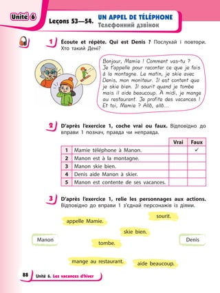 Unité 6. Les vacances d’hiver
UN APPEL DE TÉLÉPHONE
Телефонний дзвінок
Leçons 53—54.
1 Éсoute et répète. Qui est Denis ? Послухай і повтори.
Хто такий Дені?
Bonjour, Mamie ! Comment vas-tu ?
Je t’appelle pour raconter ce que je fais
à la montagne. Le matin, je skie avec
Denis, mon moniteur. Il est content que
je skie bien. Il sourit quand je tombe
mais il aide beaucoup. À midi, je mange
au restaurant. Je profite des vacances !
Et toi, Mamie ? Allô, allô...
2 D’après l’exercice 1, coche vrai ou faux. Відповідно до
вправи 1 познач, правда чи неправда.
Vrai Faux
1 Mamie téléphone à Manon. 9
2 Manon est à la montagne.
3 Manon skie bien.
4 Denis aide Manon à skier.
5 Manon est contente de ses vacances.
3 D’après l’exercice 1, relie les personnages aux actions.
Відповідно до вправи 1 з’єднай персонажів із діями.
Manon Denis
sourit.
appelle Mamie.
tombe.
mange au restaurant. aide beaucoup.
skie bien.
1
2
3
Unité 6
Unité 6
Unité 6
Unité 6
88
 